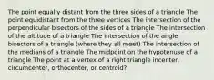 The point equally distant from the three sides of a triangle The point equidistant from the three vertices The intersection of the perpendicular bisectors of the sides of a triangle The intersection of the altitude of a triangle The intersection of the angle bisectors of a triangle (where they all meet) The intersection of the medians of a triangle The midpoint on the hypotenuse of a triangle The point at a vertex of a right triangle incenter, circumcenter, orthocenter, or centroid?