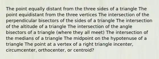 The point equally distant from the three sides of a triangle The point equidistant from the three vertices The intersection of the perpendicular bisectors of the sides of a triangle The intersection of the altitude of a triangle The intersection of the angle bisectors of a triangle (where they all meet) The intersection of the medians of a triangle The midpoint on the hypotenuse of a triangle The point at a vertex of a right triangle incenter, circumcenter, orthocenter, or centroid?