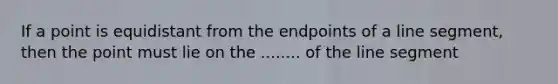 If a point is equidistant from the endpoints of a line segment, then the point must lie on the ........ of the line segment