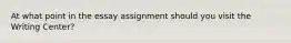 At what point in the essay assignment should you visit the Writing Center?