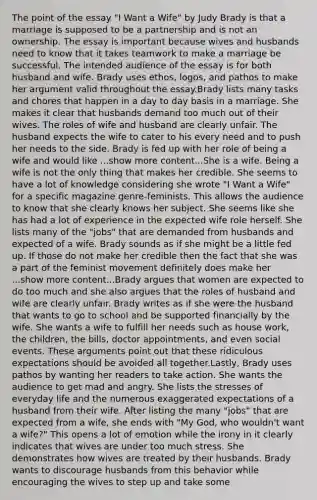 The point of the essay "I Want a Wife" by Judy Brady is that a marriage is supposed to be a partnership and is not an ownership. The essay is important because wives and husbands need to know that it takes teamwork to make a marriage be successful. The intended audience of the essay is for both husband and wife. Brady uses ethos, logos, and pathos to make her argument valid throughout the essay.Brady lists many tasks and chores that happen in a day to day basis in a marriage. She makes it clear that husbands demand too much out of their wives. The roles of wife and husband are clearly unfair. The husband expects the wife to cater to his every need and to push her needs to the side. Brady is fed up with her role of being a wife and would like ...show more content...She is a wife. Being a wife is not the only thing that makes her credible. She seems to have a lot of knowledge considering she wrote "I Want a Wife" for a specific magazine genre-feminists. This allows the audience to know that she clearly knows her subject. She seems like she has had a lot of experience in the expected wife role herself. She lists many of the "jobs" that are demanded from husbands and expected of a wife. Brady sounds as if she might be a little fed up. If those do not make her credible then the fact that she was a part of the feminist movement definitely does make her ...show more content...Brady argues that women are expected to do too much and she also argues that the roles of husband and wife are clearly unfair. Brady writes as if she were the husband that wants to go to school and be supported financially by the wife. She wants a wife to fulfill her needs such as house work, the children, the bills, doctor appointments, and even social events. These arguments point out that these ridiculous expectations should be avoided all together.Lastly, Brady uses pathos by wanting her readers to take action. She wants the audience to get mad and angry. She lists the stresses of everyday life and the numerous exaggerated expectations of a husband from their wife. After listing the many "jobs" that are expected from a wife, she ends with "My God, who wouldn't want a wife?" This opens a lot of emotion while the irony in it clearly indicates that wives are under too much stress. She demonstrates how wives are treated by their husbands. Brady wants to discourage husbands from this behavior while encouraging the wives to step up and take some