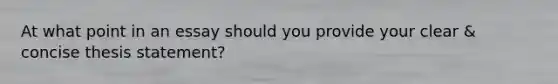 At what point in an essay should you provide your clear & concise thesis statement?