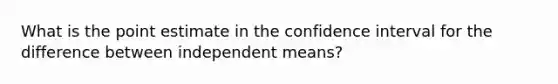 What is the point estimate in the confidence interval for the difference between independent means?