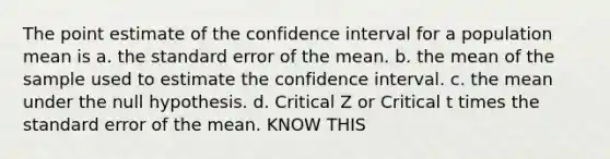 The point estimate of the confidence interval for a population mean is a. the standard error of the mean. b. the mean of the sample used to estimate the confidence interval. c. the mean under the null hypothesis. d. Critical Z or Critical t times the standard error of the mean. KNOW THIS