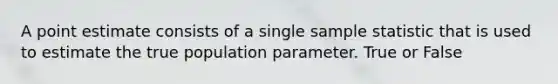 A point estimate consists of a single sample statistic that is used to estimate the true population parameter. True or False