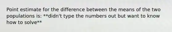 Point estimate for the difference between the means of the two populations is: **didn't type the numbers out but want to know how to solve**