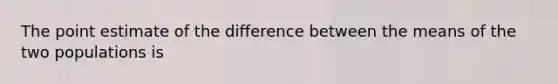 The point estimate of the difference between the means of the two populations is