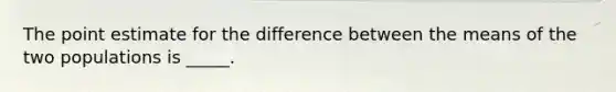 The point estimate for the difference between the means of the two populations is _____.