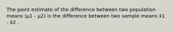 The point estimate of the difference between two population means (μ1 - μ2) is the difference between two sample means x̄1 - x̄2 .