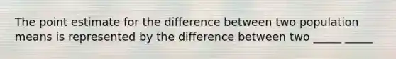 The point estimate for the difference between two population means is represented by the difference between two _____ _____