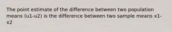 The point estimate of the difference between two population means (u1-u2) is the difference between two sample means x1-x2