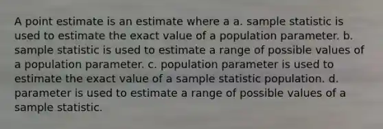 A point estimate is an estimate where a a. sample statistic is used to estimate the exact value of a population parameter. b. sample statistic is used to estimate a range of possible values of a population parameter. c. population parameter is used to estimate the exact value of a sample statistic population. d. parameter is used to estimate a range of possible values of a sample statistic.