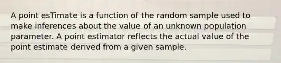 A point esTimate is a function of the random sample used to make inferences about the value of an unknown population parameter. A point estimator reflects the actual value of the point estimate derived from a given sample.