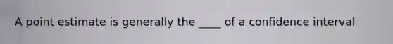 A point estimate is generally the ____ of a confidence interval