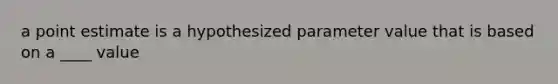 a point estimate is a hypothesized parameter value that is based on a ____ value