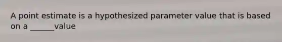 A point estimate is a hypothesized parameter value that is based on a ______value