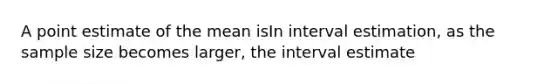 A point estimate of the mean isIn interval estimation, as the sample size becomes larger, the interval estimate