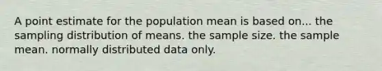 A point estimate for the population mean is based on... the sampling distribution of means. the sample size. the sample mean. normally distributed data only.