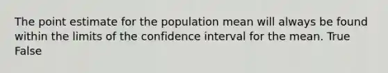 The point estimate for the population mean will always be found within the limits of the confidence interval for the mean. True False