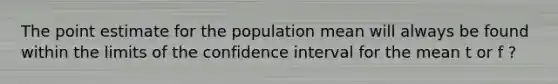 The point estimate for the population mean will always be found within the limits of the confidence interval for the mean t or f ?