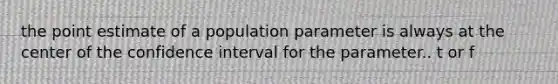 the point estimate of a population parameter is always at the center of the confidence interval for the parameter.. t or f