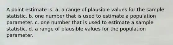 A point estimate is: a. a range of plausible values for the sample statistic. b. one number that is used to estimate a population parameter. c. one number that is used to estimate a sample statistic. d. a range of plausible values for the population parameter.