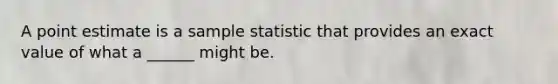 A point estimate is a sample statistic that provides an exact value of what a ______ might be.