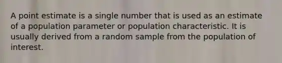 A point estimate is a single number that is used as an estimate of a population parameter or population characteristic. It is usually derived from a random sample from the population of interest.