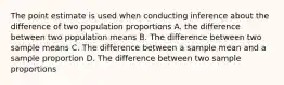 The point estimate is used when conducting inference about the difference of two population proportions A. the difference between two population means B. The difference between two sample means C. The difference between a sample mean and a sample proportion D. The difference between two sample proportions