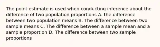 The point estimate is used when conducting inference about the difference of two population proportions A. the difference between two population means B. The difference between two sample means C. The difference between a sample mean and a sample proportion D. The difference between two sample proportions