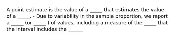 A point estimate is the value of a _____ that estimates the value of a _____. - Due to variability in the sample proportion, we report a _____ (or _____ ) of values, including a measure of the _____ that the interval includes the ______