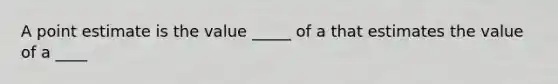 A point estimate is the value _____ of a that estimates the value of a ____