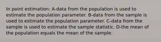 In point estimation: A-data from the population is used to estimate the population parameter. B-data from the sample is used to estimate the population parameter. C-data from the sample is used to estimate the sample statistic. D-the mean of the population equals the mean of the sample.