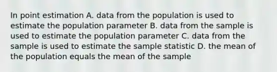 In point estimation A. data from the population is used to estimate the population parameter B. data from the sample is used to estimate the population parameter C. data from the sample is used to estimate the sample statistic D. the mean of the population equals the mean of the sample