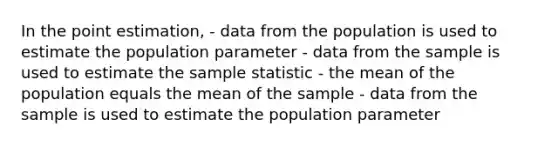 In the point estimation, - data from the population is used to estimate the population parameter - data from the sample is used to estimate the sample statistic - the mean of the population equals the mean of the sample - data from the sample is used to estimate the population parameter