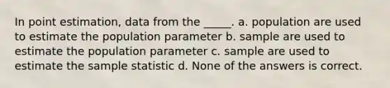 In point estimation, data from the _____. a. population are used to estimate the population parameter b. sample are used to estimate the population parameter c. sample are used to estimate the sample statistic d. None of the answers is correct.