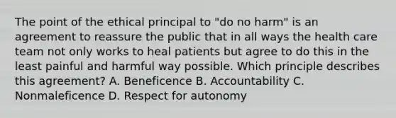 The point of the ethical principal to "do no harm" is an agreement to reassure the public that in all ways the health care team not only works to heal patients but agree to do this in the least painful and harmful way possible. Which principle describes this agreement? A. Beneficence B. Accountability C. Nonmaleficence D. Respect for autonomy