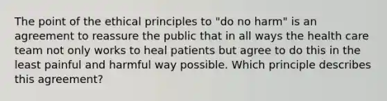 The point of the ethical principles to "do no harm" is an agreement to reassure the public that in all ways the health care team not only works to heal patients but agree to do this in the least painful and harmful way possible. Which principle describes this agreement?