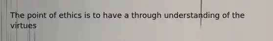 The point of ethics is to have a through understanding of the virtues