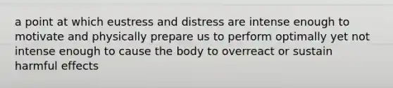 a point at which eustress and distress are intense enough to motivate and physically prepare us to perform optimally yet not intense enough to cause the body to overreact or sustain harmful effects