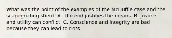 What was the point of the examples of the McDuffie case and the scapegoating sheriff A. The end justifies the means. B. Justice and utility can conflict. C. Conscience and integrity are bad because they can lead to riots