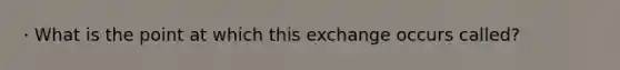 · What is the point at which this exchange occurs called?