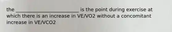 the __________________________ is the point during exercise at which there is an increase in VE/VO2 without a concomitant increase in VE/VCO2