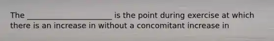 The ______________________ is the point during exercise at which there is an increase in without a concomitant increase in