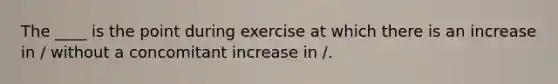 The ____ is the point during exercise at which there is an increase in / without a concomitant increase in /.