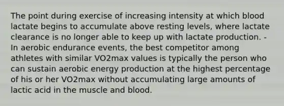 The point during exercise of increasing intensity at which blood lactate begins to accumulate above resting levels, where lactate clearance is no longer able to keep up with lactate production. - In aerobic endurance events, the best competitor among athletes with similar VO2max values is typically the person who can sustain aerobic energy production at the highest percentage of his or her VO2max without accumulating large amounts of lactic acid in the muscle and blood.