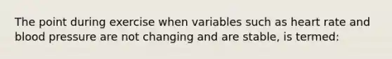 The point during exercise when variables such as heart rate and blood pressure are not changing and are stable, is termed: