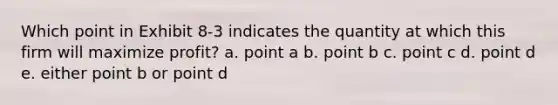 Which point in Exhibit 8-3 indicates the quantity at which this firm will maximize profit? a. point a b. point b c. point c d. point d e. either point b or point d