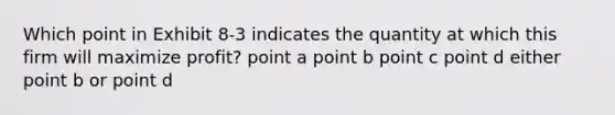 Which point in Exhibit 8-3 indicates the quantity at which this firm will maximize profit? point a point b point c point d either point b or point d