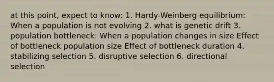 at this point, expect to know: 1. Hardy-Weinberg equilibrium: When a population is not evolving 2. what is genetic drift 3. population bottleneck: When a population changes in size Effect of bottleneck population size Effect of bottleneck duration 4. stabilizing selection 5. disruptive selection 6. directional selection